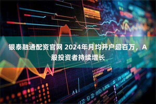 银泰融通配资官网 2024年月均开户超百万，A股投资者持续增长