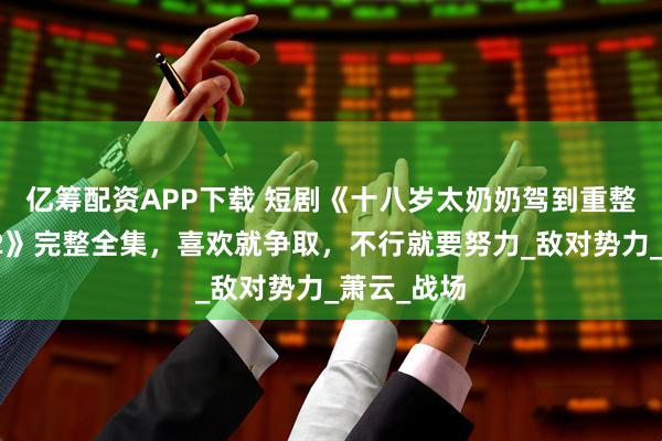 亿筹配资APP下载 短剧《十八岁太奶奶驾到重整家族荣耀2》完整全集，喜欢就争取，不行就要努力_敌对势力_萧云_战场