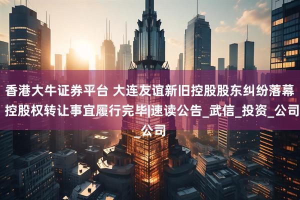 香港大牛证券平台 大连友谊新旧控股股东纠纷落幕 控股权转让事宜履行完毕|速读公告_武信_投资_公司
