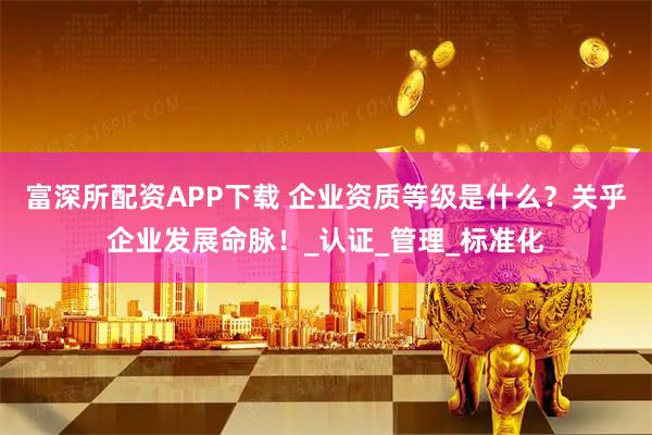 富深所配资APP下载 企业资质等级是什么？关乎企业发展命脉！_认证_管理_标准化