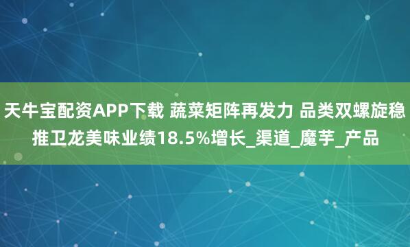 天牛宝配资APP下载 蔬菜矩阵再发力 品类双螺旋稳推卫龙美味业绩18.5%增长_渠道_魔芋_产品