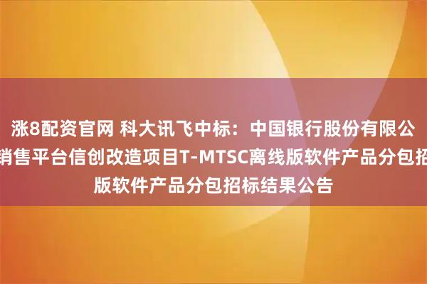 涨8配资官网 科大讯飞中标：中国银行股份有限公司投资产品销售平台信创改造项目T-MTSC离线版软件产品分包招标结果公告