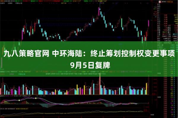 九八策略官网 中环海陆：终止筹划控制权变更事项 9月5日复牌