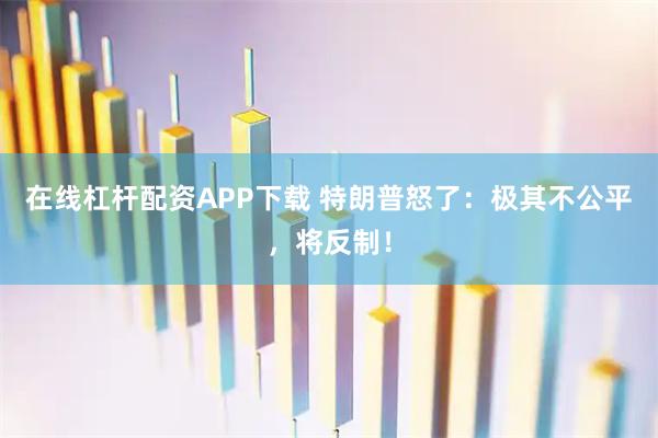 在线杠杆配资APP下载 特朗普怒了：极其不公平，将反制！