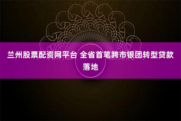 兰州股票配资网平台 全省首笔跨市银团转型贷款落地