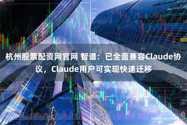 杭州股票配资网官网 智谱：已全面兼容Claude协议，Claude用户可实现快速迁移