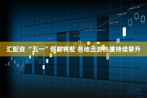 汇配资 “五一”假期将至 各地出游热度持续攀升