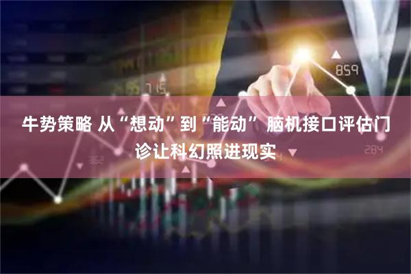 牛势策略 从“想动”到“能动” 脑机接口评估门诊让科幻照进现实